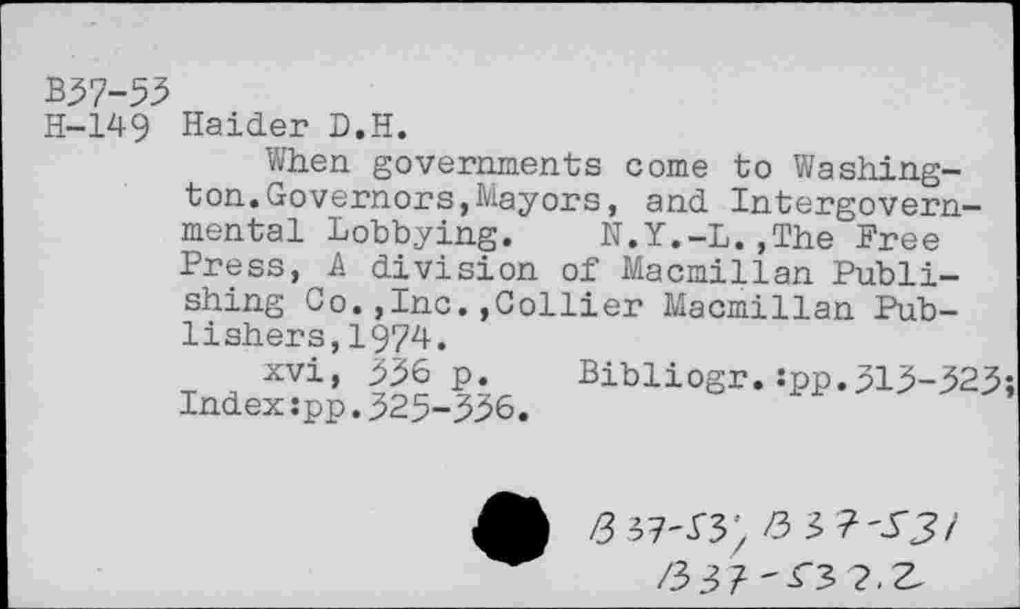 ﻿В37-53
Н-149
Haider D.H.
When governments come to Washington. Governors, Mayors , and Intergovernmental Lobbying. N.Y.-L.,The Free Press, A division of Macmillan Publishing Co.,Inc.,Collier Macmillan Publishers, 1974.
xvi, 336 p. Bibliogr.:pp.313-323; Index:pp.325-336.
/зз? '<з ?,г